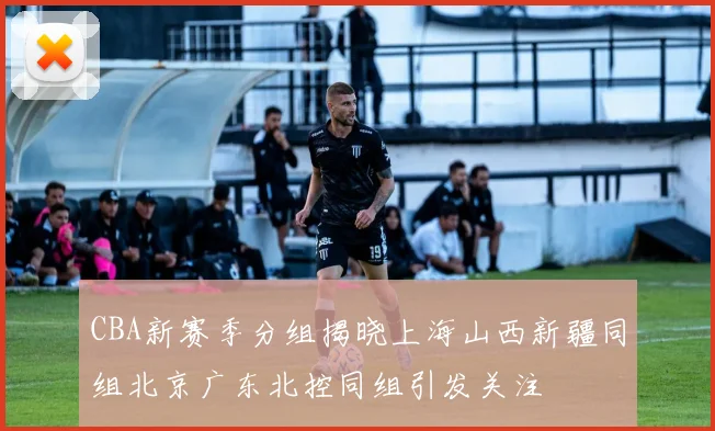 CBA新赛季分组揭晓上海山西新疆同组北京广东北控同组引发关注