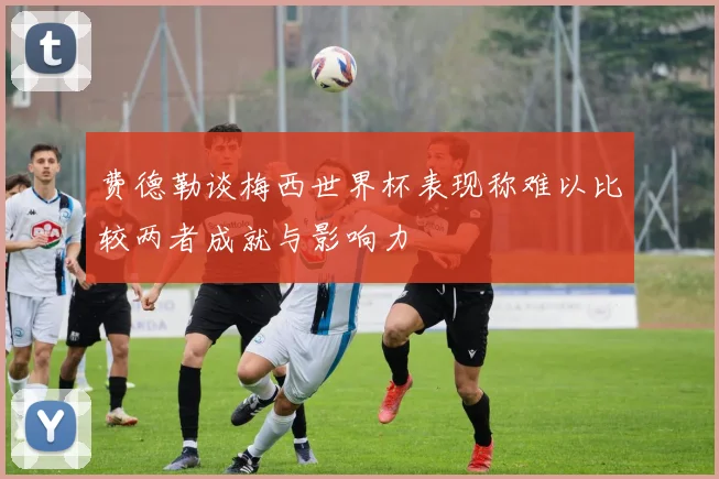 费德勒谈梅西世界杯表现称难以比较两者成就与影响力