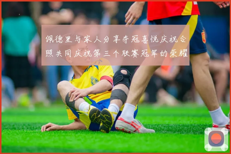 佩德里与家人分享夺冠喜悦庆祝合照共同庆祝第三个联赛冠军的荣耀时刻