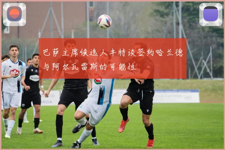 巴萨主席候选人丰特谈签约哈兰德与阿尔瓦雷斯的可能性
