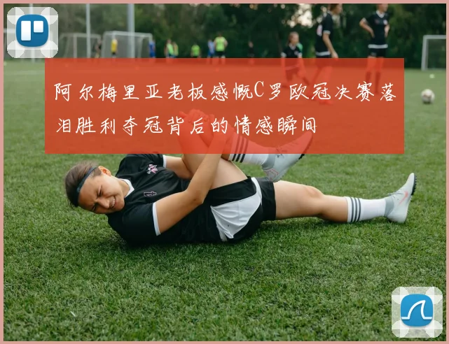 阿尔梅里亚老板感慨C罗欧冠决赛落泪胜利夺冠背后的情感瞬间