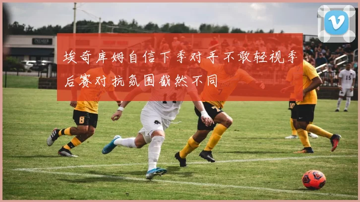 埃奇库姆自信下季对手不敢轻视季后赛对抗氛围截然不同