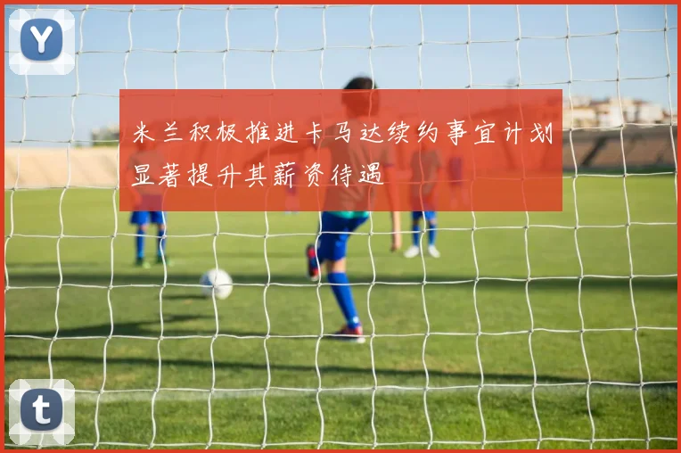 米兰积极推进卡马达续约事宜计划显著提升其薪资待遇