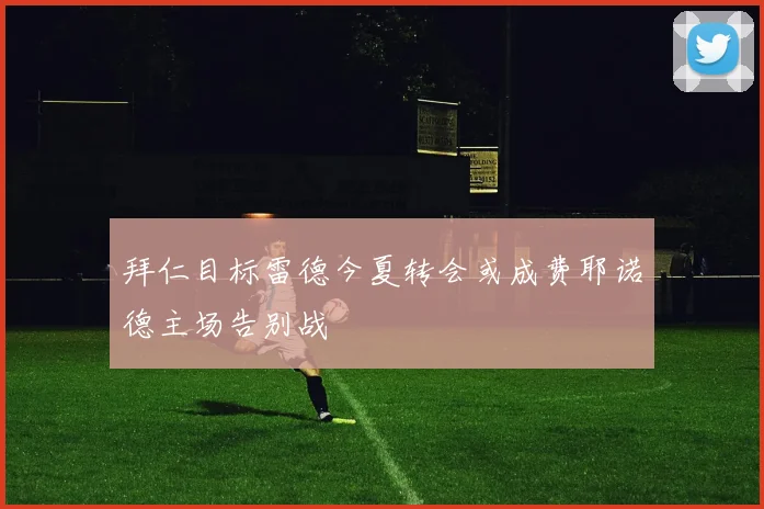 拜仁目标雷德今夏转会或成费耶诺德主场告别战