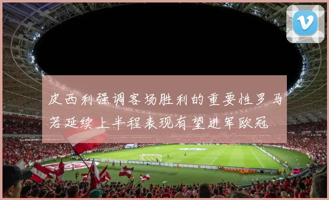 皮西利强调客场胜利的重要性罗马若延续上半程表现有望进军欧冠