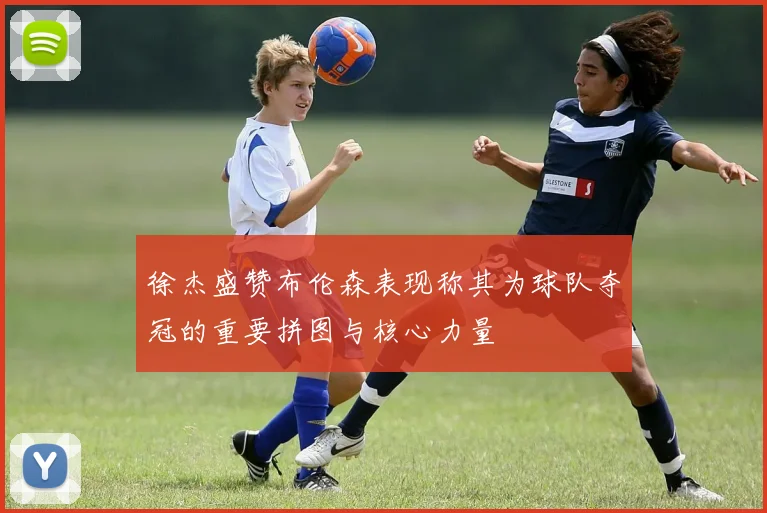 徐杰盛赞布伦森表现称其为球队夺冠的重要拼图与核心力量