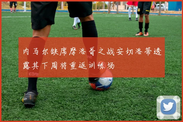 内马尔缺席摩洛哥之战安切洛蒂透露其下周将重返训练场