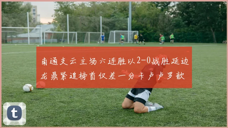 南通支云主场六连胜以2-0战胜延边龙鼎紧追榜首仅差一分卡卢卢罗歆破门助力
