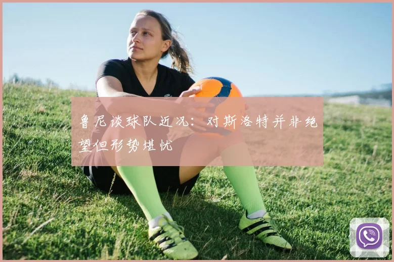 鲁尼谈球队近况：对斯洛特并非绝望但形势堪忧