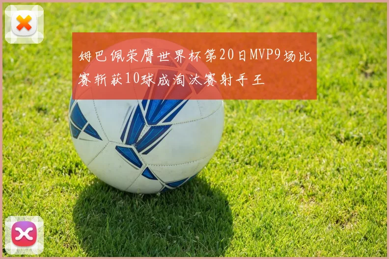 姆巴佩荣膺世界杯第20日MVP9场比赛斩获10球成淘汰赛射手王