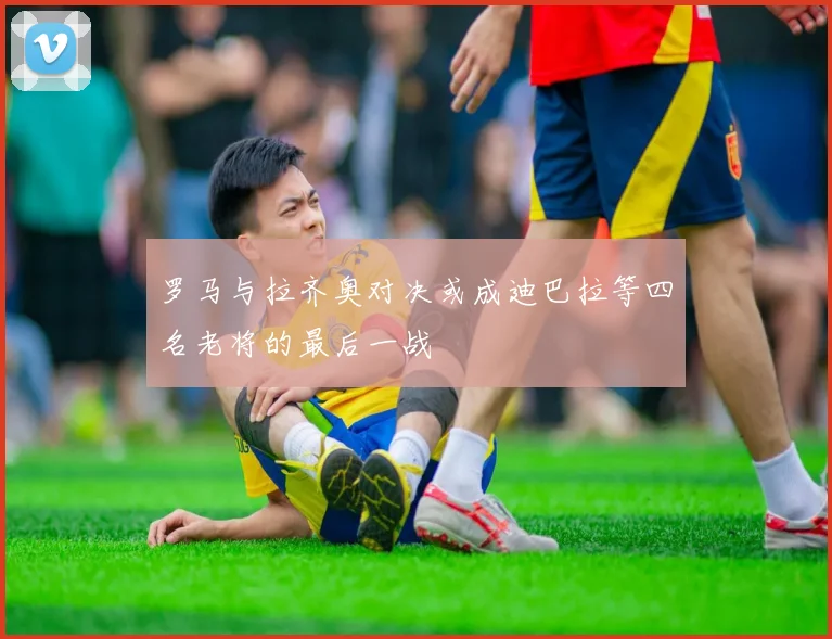 罗马与拉齐奥对决或成迪巴拉等四名老将的最后一战