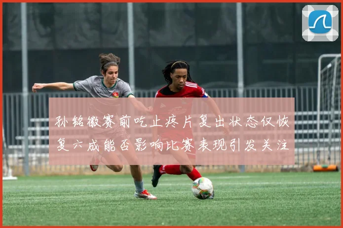孙铭徽赛前吃止疼片复出状态仅恢复六成能否影响比赛表现引发关注