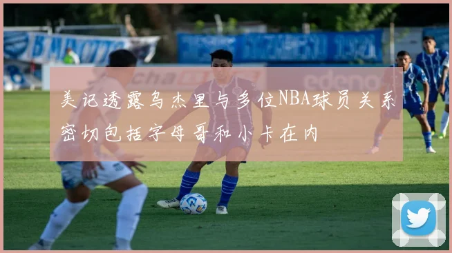 美记透露乌杰里与多位NBA球员关系密切包括字母哥和小卡在内