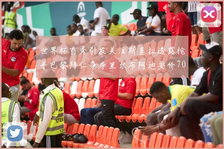 世界杯首秀引发关注斯基拉透露枪手巴黎拜仁争夺里尔布阿迪要价7000万欧