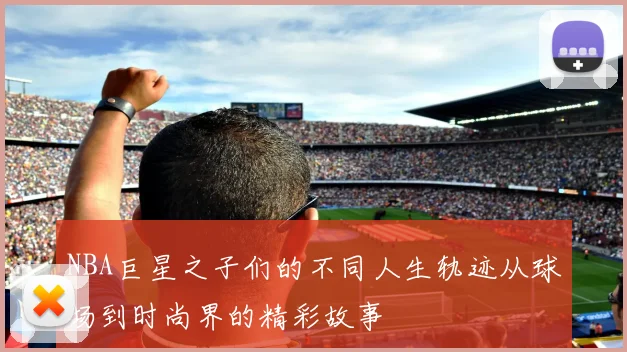 NBA巨星之子们的不同人生轨迹从球场到时尚界的精彩故事
