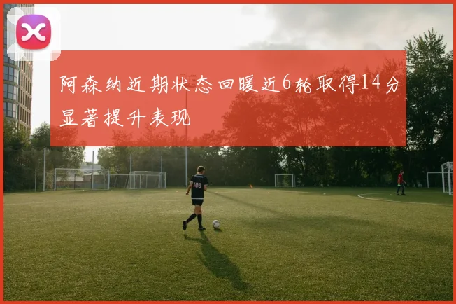 阿森纳近期状态回暖近6轮取得14分显著提升表现