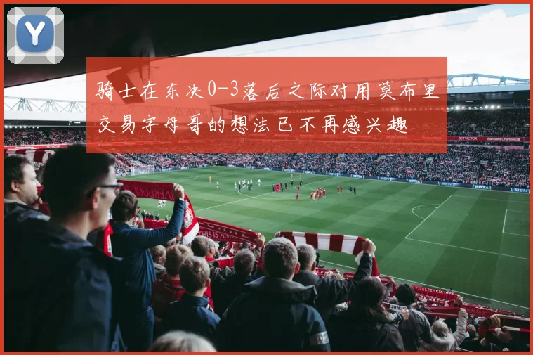 骑士在东决0-3落后之际对用莫布里交易字母哥的想法已不再感兴趣