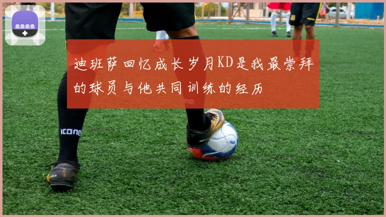 迪班萨回忆成长岁月KD是我最崇拜的球员与他共同训练的经历