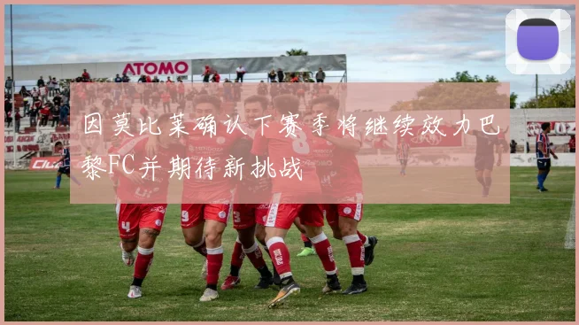 因莫比莱确认下赛季将继续效力巴黎FC并期待新挑战
