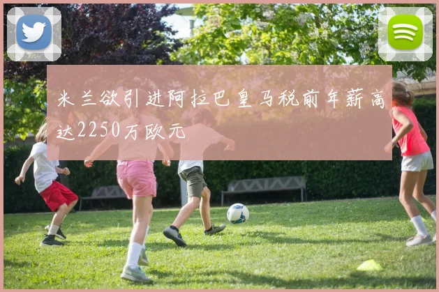 米兰欲引进阿拉巴皇马税前年薪高达2250万欧元