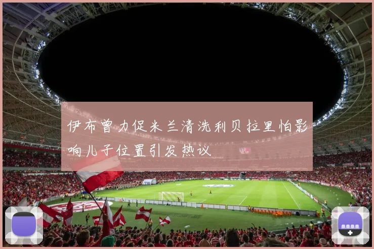 伊布曾力促米兰清洗利贝拉里怕影响儿子位置引发热议