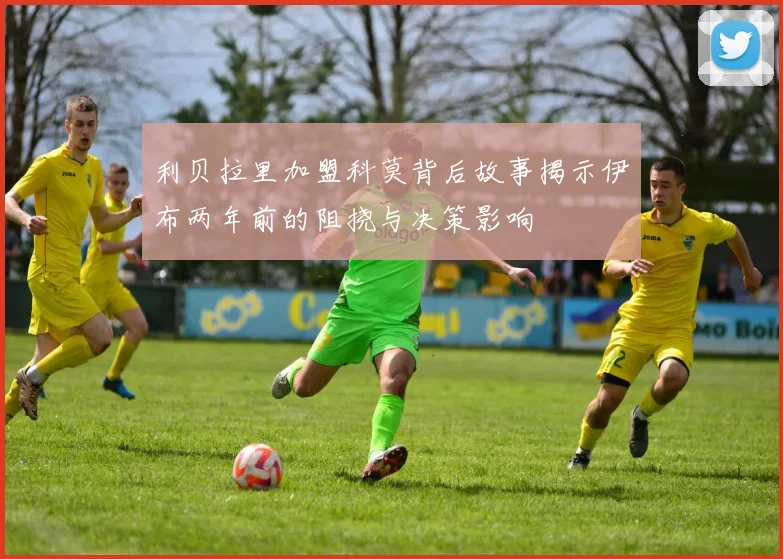 利贝拉里加盟科莫背后故事揭示伊布两年前的阻挠与决策影响