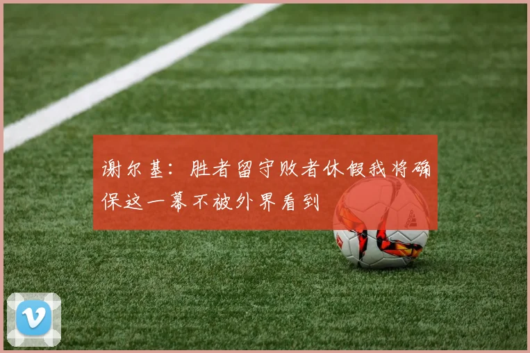 谢尔基：胜者留守败者休假我将确保这一幕不被外界看到
